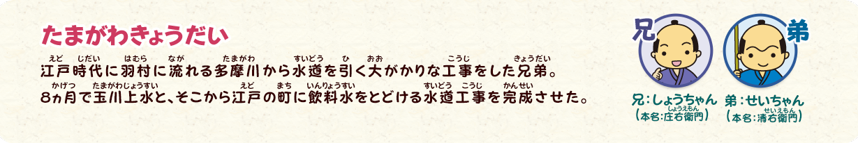 たまがわきょうだい
兄：しょうちゃん（本名：庄右衛門）
弟：せいちゃん（本名：清右衛門）
江戸時代に羽村に流れる多摩川から水道を引く大がかりな工事をした兄弟。8ヵ月で玉川上水と、そこから江戸の町に飲料水をとどける水道工事を完成させた。