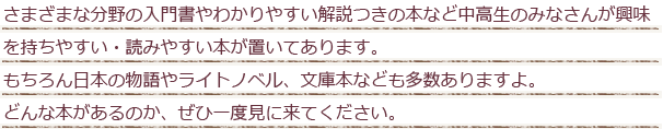 さまざまな分野の入門書やわかりやすい解説つきの本など中高生のみなさんが興味を持ちやすい・読みやすい本が置いてあります。もちろん日本の物語やライトノベル、文庫本なども多数ありますよ。どんな本があるのか、ぜひ一度見に来てください。